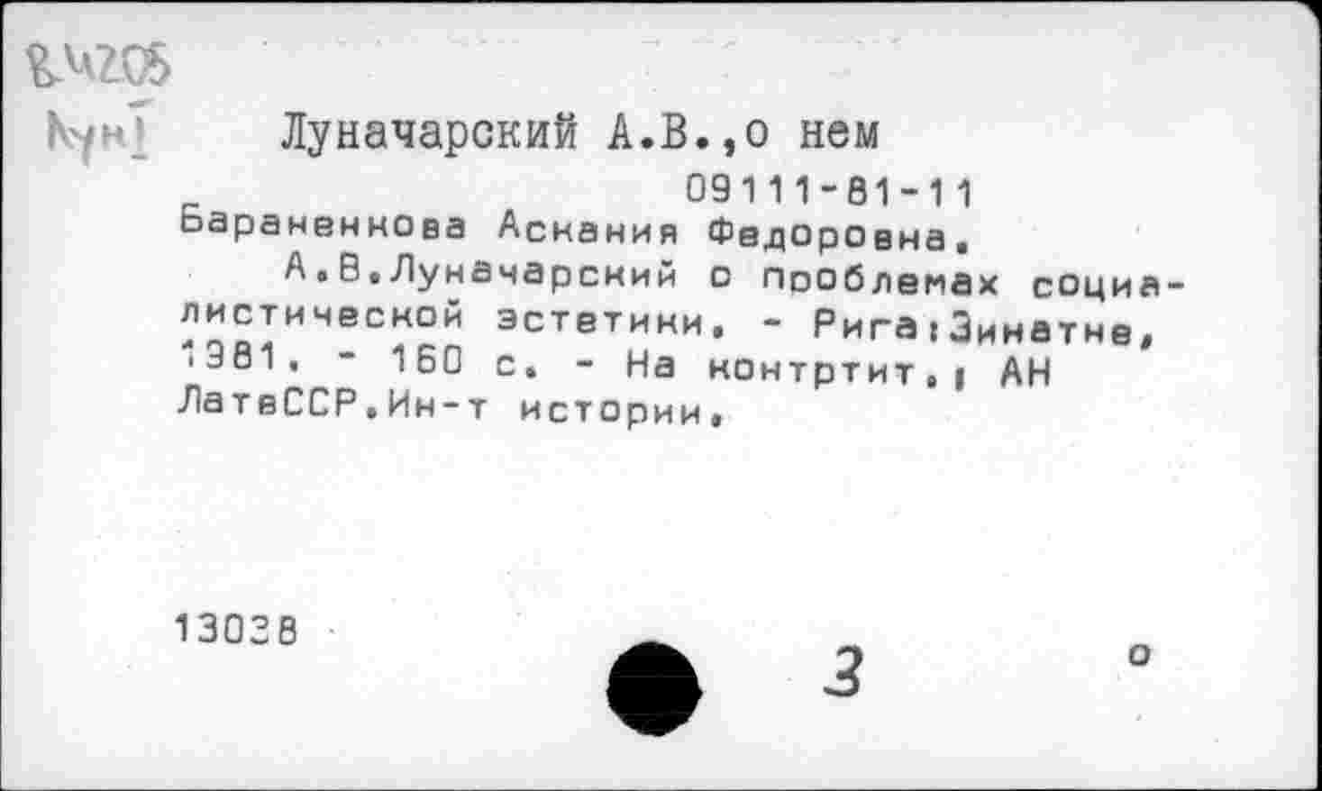 ﻿^206
Луначарский А.В.,о нем
09111-81-11 оаранвннова Аскания Федоровна,
А.В,Луначарский с Псоблемах социалистической эстетики. - Рига:Зинатне, ■381. - 160 с. - На нонтртит.| АН ЛатвССР.Ин-т истории,
13038
ф 3
о